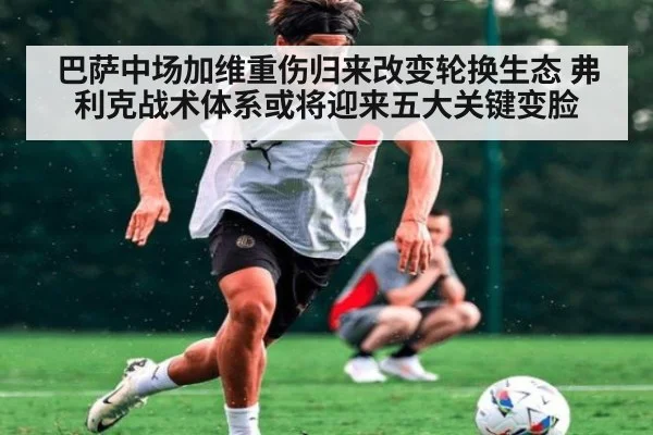 巴萨中场加维重伤归来改变轮换生态 弗利克战术体系或将迎来五大关键变脸